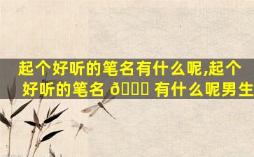 起个好听的笔名有什么呢,起个好听的笔名 🐕 有什么呢男生